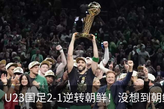 U23国足2-1逆转朝鲜！没想到朝鲜主帅赛后这么说，彻底破防！